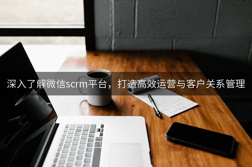 深入了解微信scrm平台，打造高效运营与客户关系管理