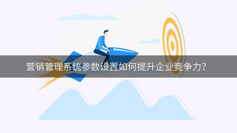 营销管理系统参数设置如何提升企业竞争力？