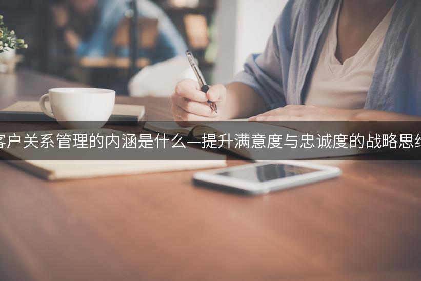 客户关系管理的内涵是什么—提升满意度与忠诚度的战略思维