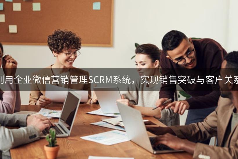 如何利用企业微信营销管理SCRM系统，实现销售突破与客户关系优化