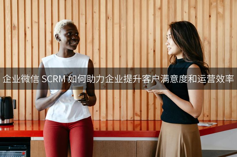 企业微信 SCRM 如何助力企业提升客户满意度和运营效率