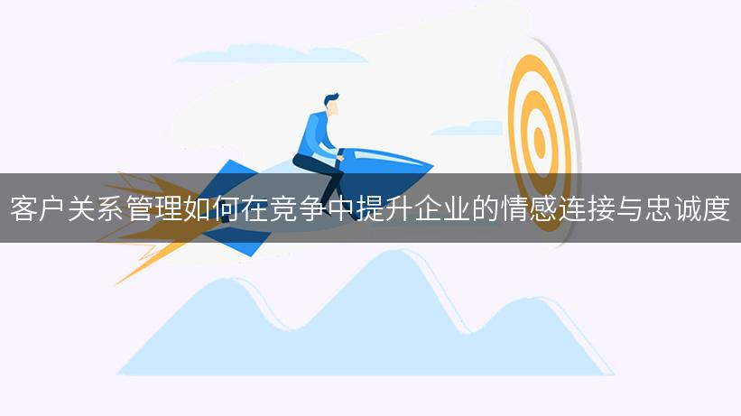 客户关系管理如何在竞争中提升企业的情感连接与忠诚度