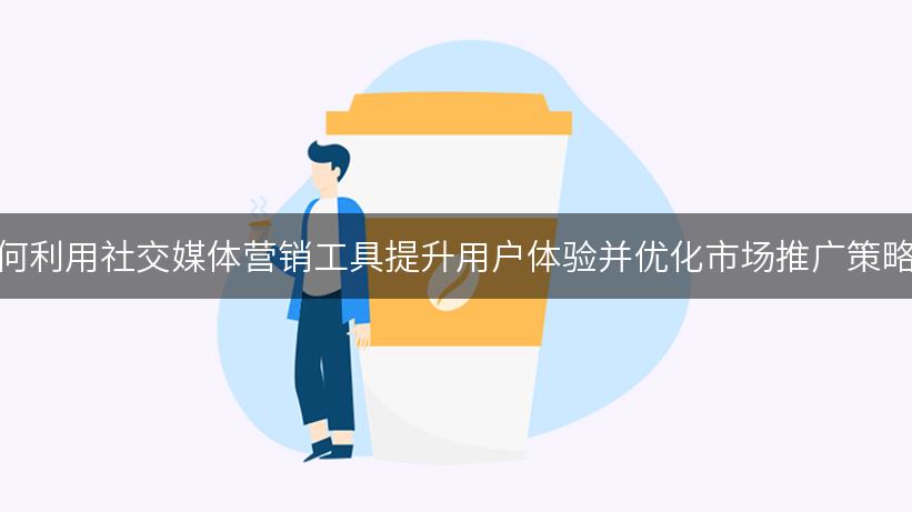 如何利用社交媒体营销工具提升用户体验并优化市场推广策略？