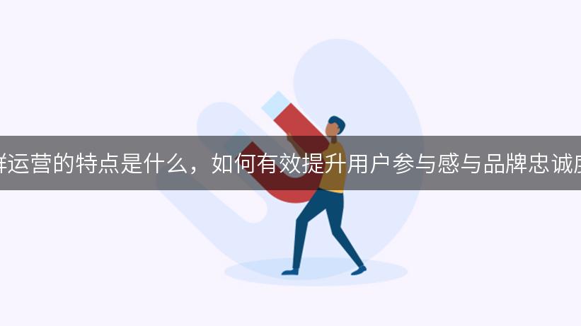 社群运营的特点是什么，如何有效提升用户参与感与品牌忠诚度？