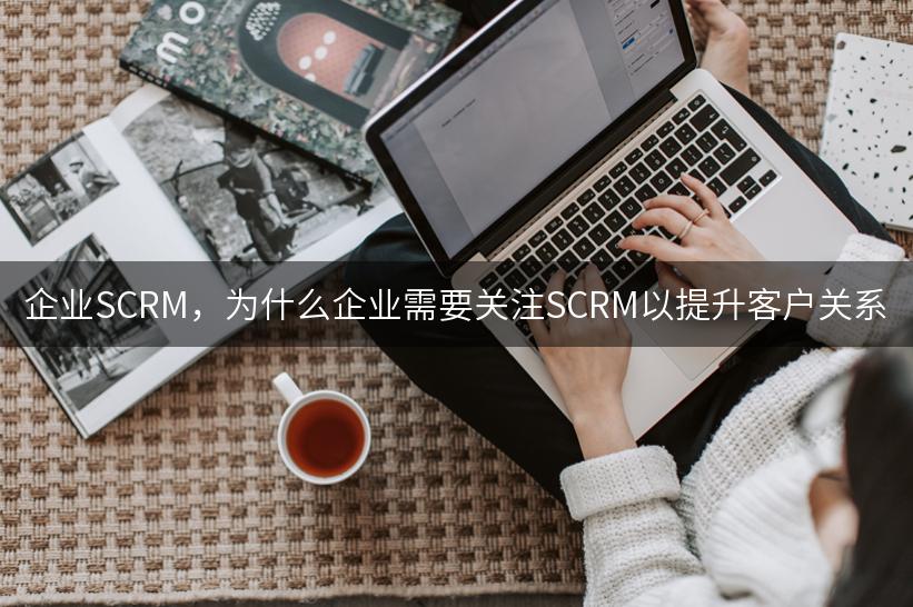 企业SCRM，为什么企业需要关注SCRM以提升客户关系