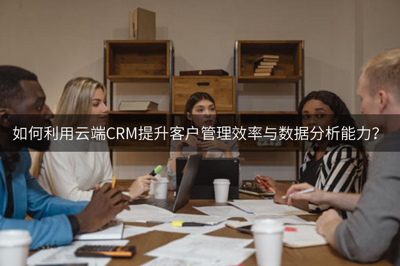 如何利用云端CRM提升客户管理效率与数据分析能力？