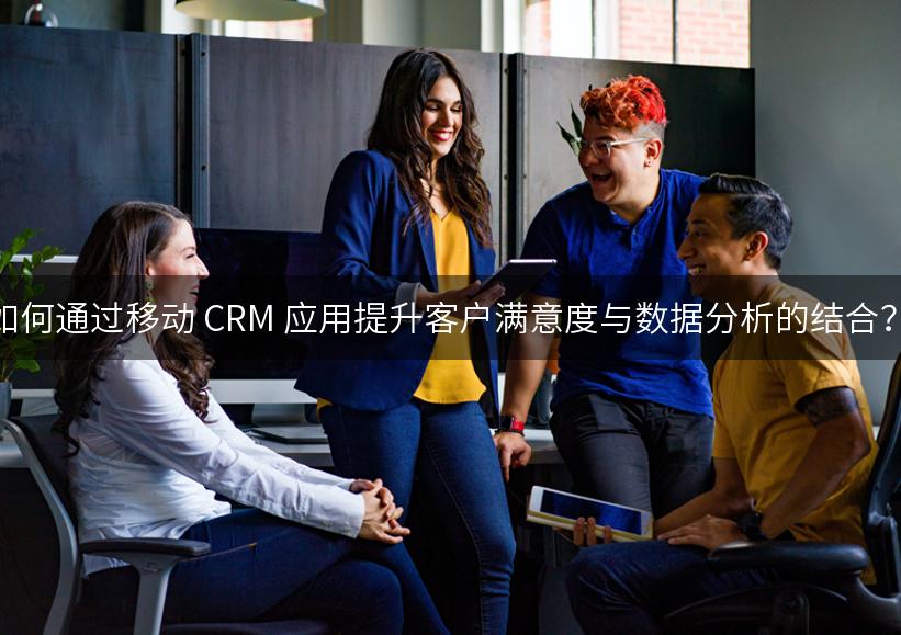 如何通过移动 CRM 应用提升客户满意度与数据分析的结合？