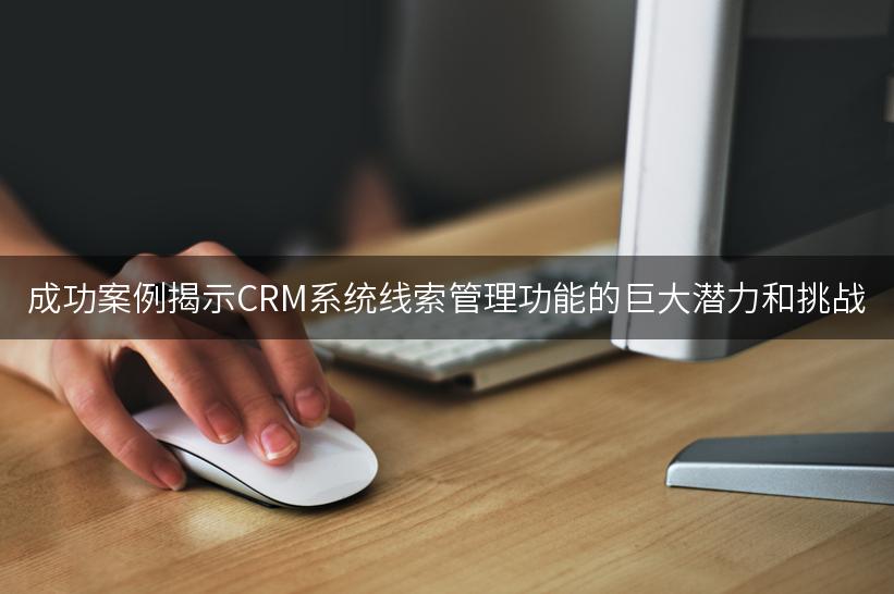 成功案例揭示CRM系统线索管理功能的巨大潜力和挑战