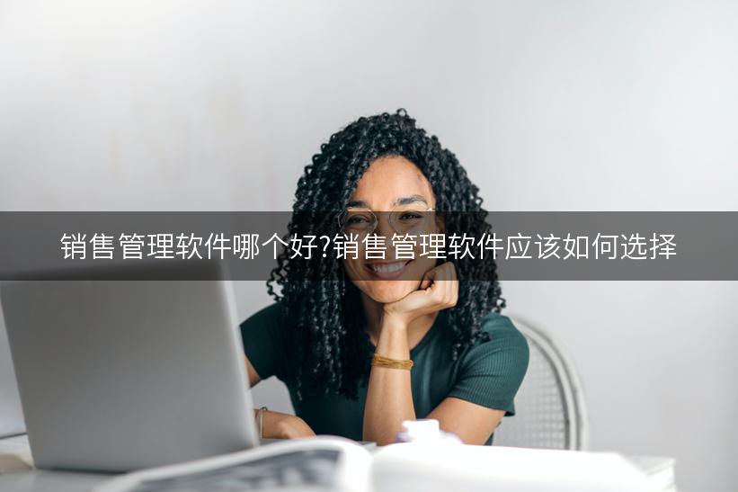 销售管理软件哪个好?销售管理软件应该如何选择