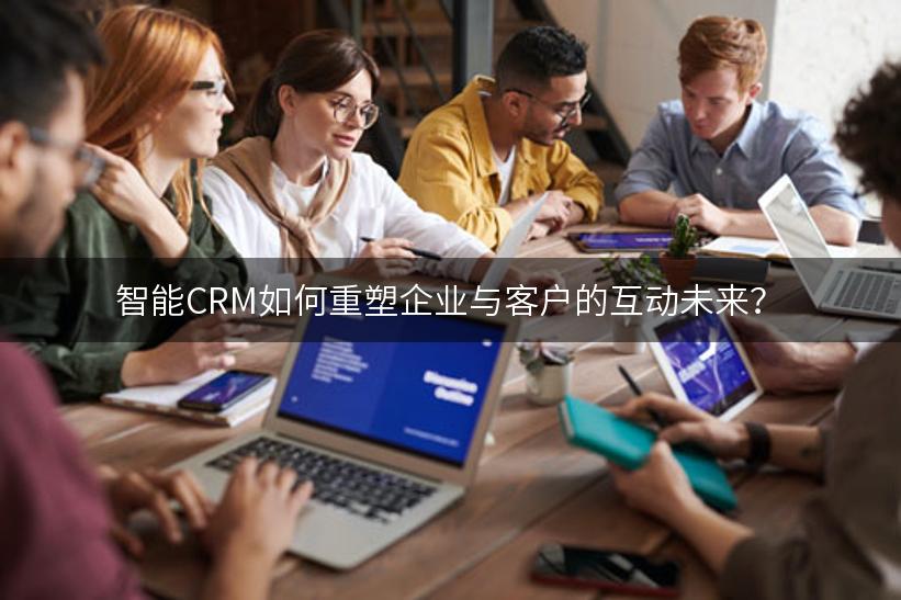 智能CRM如何重塑企业与客户的互动未来？