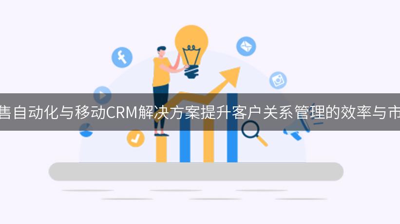 如何通过销售自动化与移动CRM解决方案提升客户关系管理的效率与市场营销效果