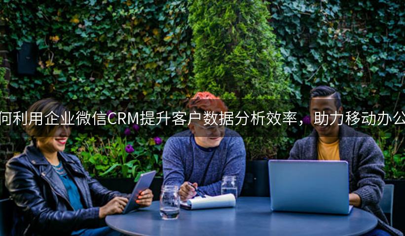 如何利用企业微信CRM提升客户数据分析效率，助力移动办公？