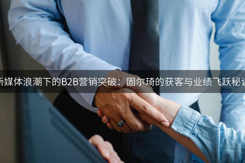 新媒体浪潮下的B2B营销突破：固尔琦的获客与业绩飞跃秘诀