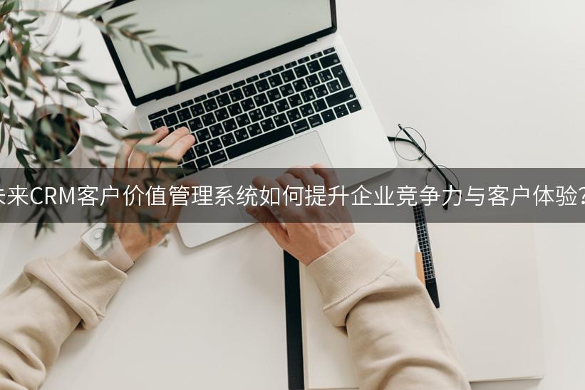 未来CRM客户价值管理系统如何提升企业竞争力与客户体验？