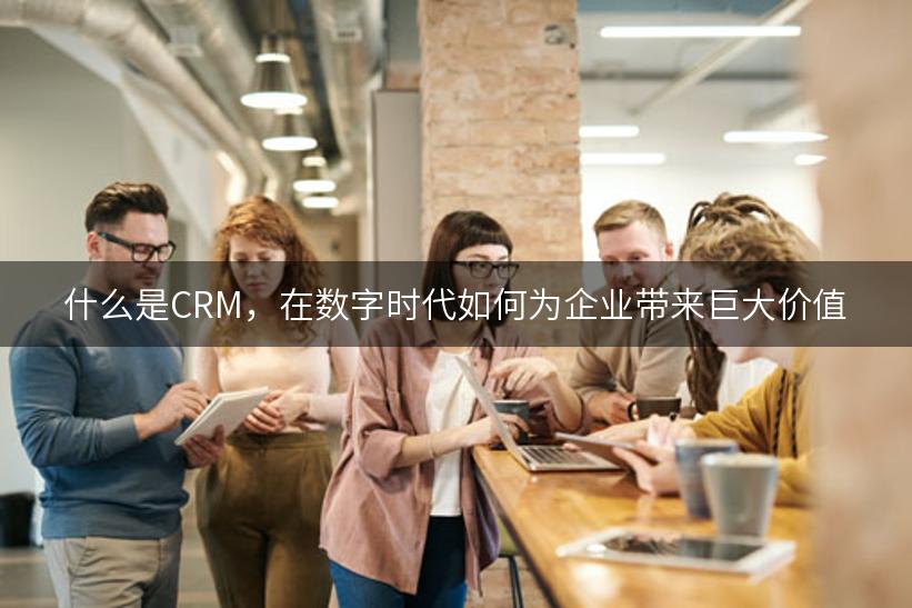 什么是CRM，在数字时代如何为企业带来巨大价值