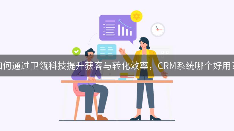 如何通过卫瓴科技提升获客与转化效率，CRM系统哪个好用？