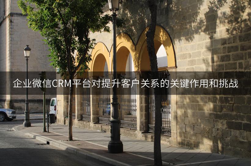 企业微信CRM平台对提升客户关系的关键作用和挑战