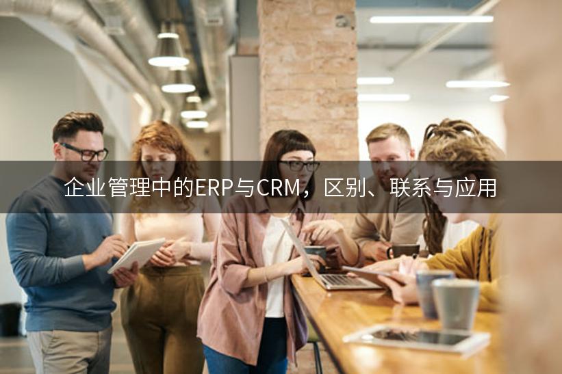 企业管理中的ERP与CRM，区别、联系与应用