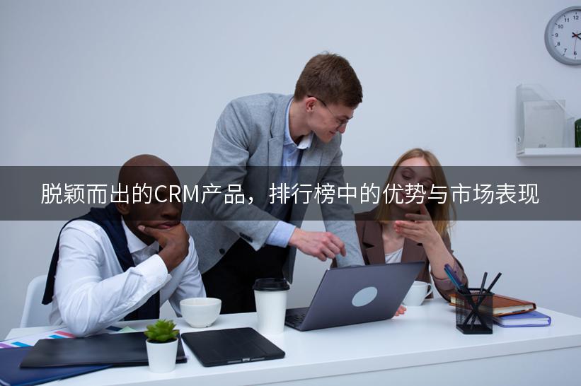 脱颖而出的CRM产品，排行榜中的优势与市场表现