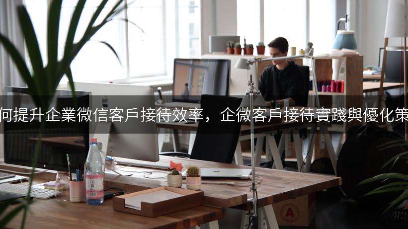 如何提升企業微信客戶接待效率，企微客戶接待實踐與優化策略