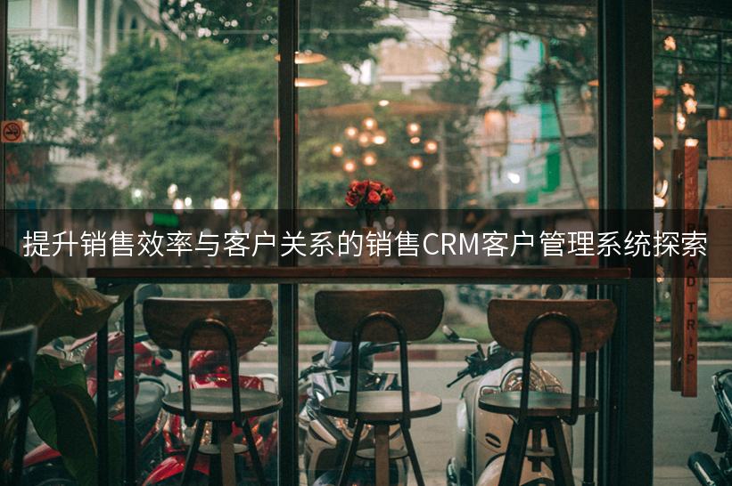 提升销售效率与客户关系的销售CRM客户管理系统探索