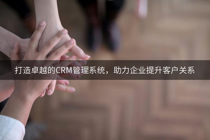 打造卓越的CRM管理系统，助力企业提升客户关系