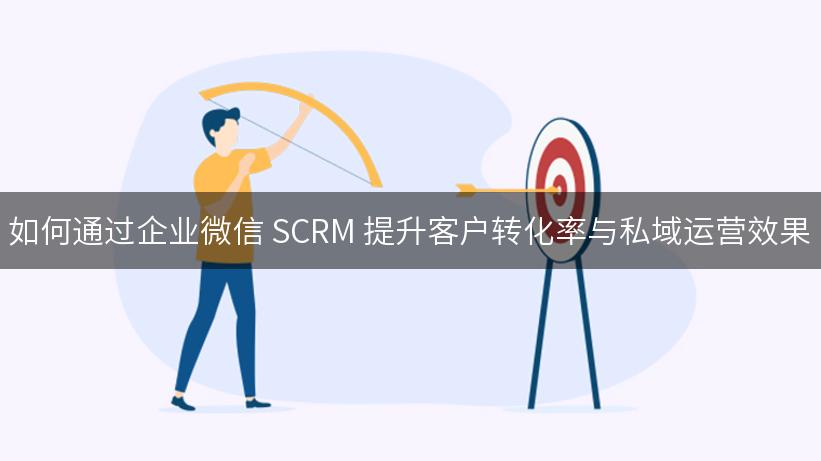 如何通过企业微信 SCRM 提升客户转化率与私域运营效果