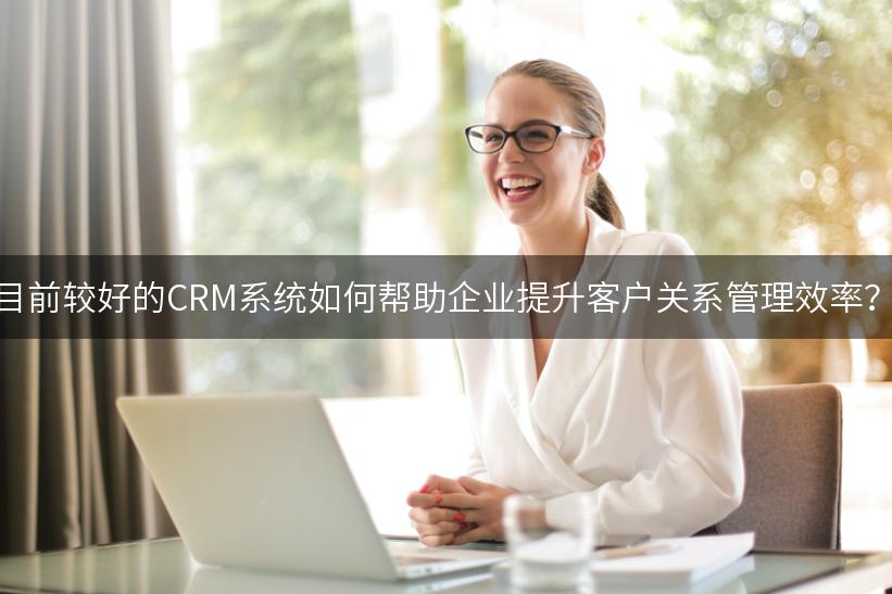 目前较好的CRM系统如何帮助企业提升客户关系管理效率？