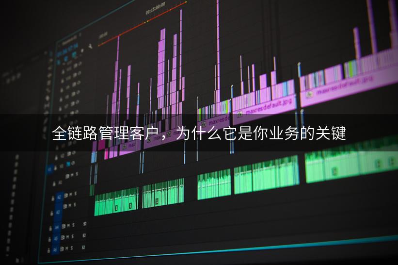 全链路管理客户，为什么它是你业务的关键