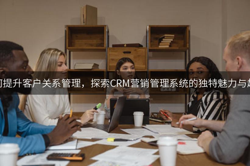 如何提升客户关系管理，探索CRM营销管理系统的独特魅力与趋势